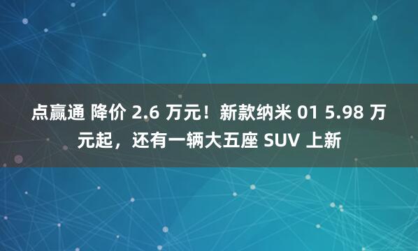 点赢通 降价 2.6 万元!新款纳米 01 5.98 万元起,还有一辆大五座 SUV 上新