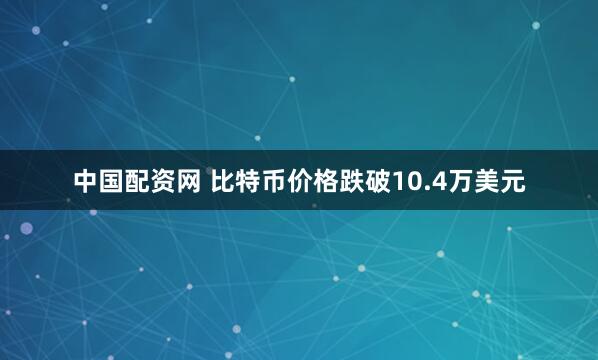 中国配资网 比特币价格跌破10.4万美元
