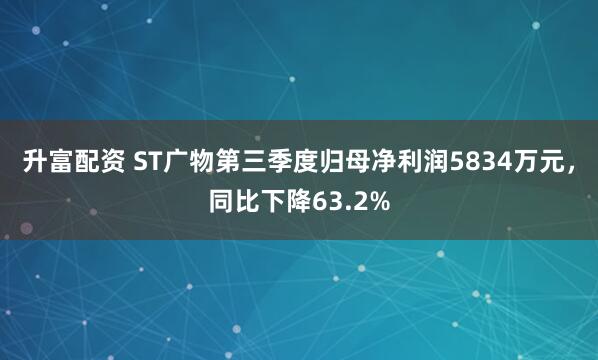 升富配资 ST广物第三季度归母净利润5834万元,同比下降63.2%
