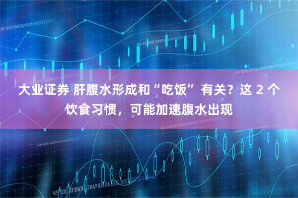 大业证券 肝腹水形成和“吃饭” 有关?这 2 个饮食习惯,可能加速腹水出现