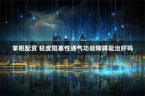 掌柜配资 轻度阻塞性通气功能障碍能治好吗