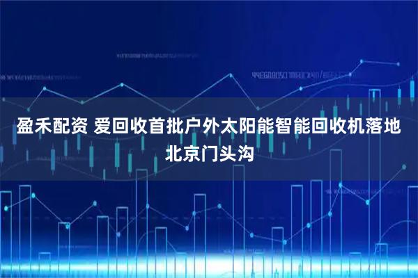 盈禾配资 爱回收首批户外太阳能智能回收机落地北京门头沟