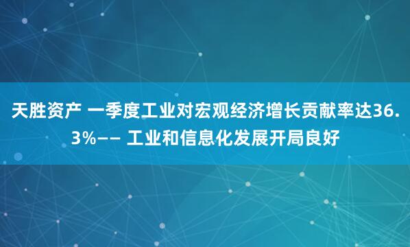 天胜资产 一季度工业对宏观经济增长贡献率达36.3%—— 工业和信息化发展开局良好
