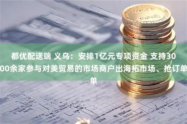 都优配送端 义乌：安排1亿元专项资金 支持3000余家参与对美贸易的市场商户出海拓市场、抢订单