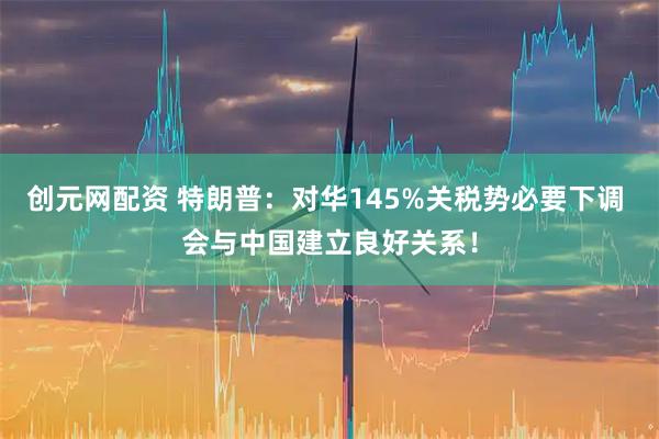 创元网配资 特朗普：对华145%关税势必要下调 会与中国建立良好关系！