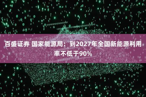 百盛证券 国家能源局：到2027年全国新能源利用率不低于90%