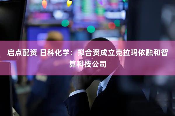 启点配资 日科化学：拟合资成立克拉玛依融和智算科技公司