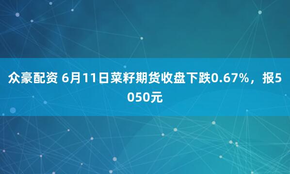 众豪配资 6月11日菜籽期货收盘下跌0.67%，报5050元