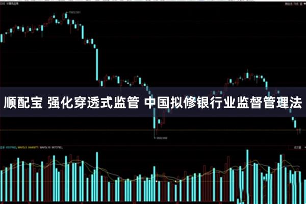 顺配宝 强化穿透式监管 中国拟修银行业监督管理法