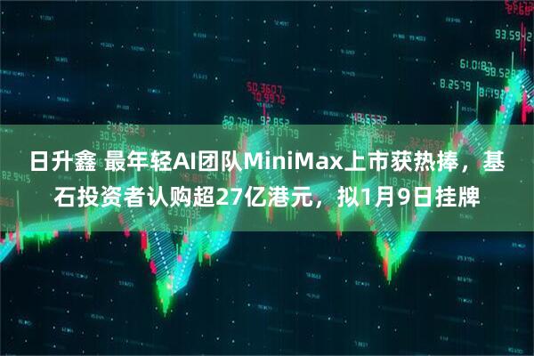 日升鑫 最年轻AI团队MiniMax上市获热捧，基石投资者认购超27亿港元，拟1月9日挂牌