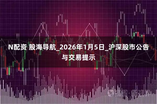 N配资 股海导航_2026年1月5日_沪深股市公告与交易提示