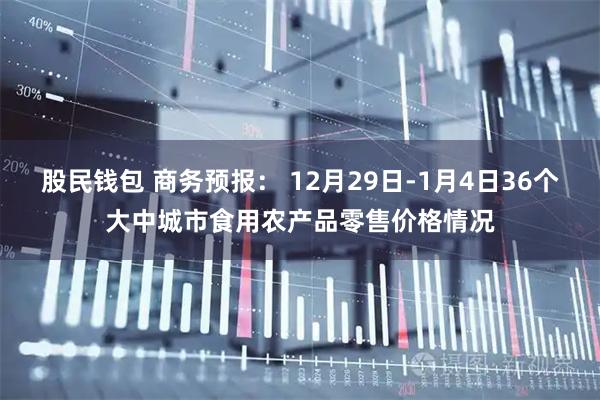 股民钱包 商务预报: 12月29日-1月4日36个大中城市食用农产品零售价格情况